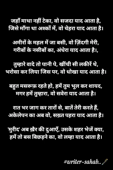 Quote by Writer0034 - 

जहाँ माथा नहीं टेका, वो सजदा याद आता है,
जिसे माँगा था अश्कों में, वो चेहरा याद आता है।

अमीरों के महल में जा बसी, वो ज़िंदगी मेरी,
गरीबों के नसीबों का, अंधेरा याद आता है।,

तुम्हारे वादे तो पानी पे, खींची सी लकीरें थे,
भरोसा कर लिया जिस पर, वो धोखा याद आता है।

बहुत मसरूफ़ रहते हो, हमें तुम भूल कर शायद,
मगर हमें तुम्हारा, वो सवेरा याद आता है।

रात भर जाग कर तारों से, बातें तेरी करते हैं,
अकेलेपन का अब वो, सख़्त पहरा याद आता है।

'मुरीद' अब ख़ैर की दुआएँ, उसके शहर भेजें क्या,
हमें तो बस बिछड़ने का, वो लम्हा याद आता है।

 - Made using Quotes Creator App, Post Maker App