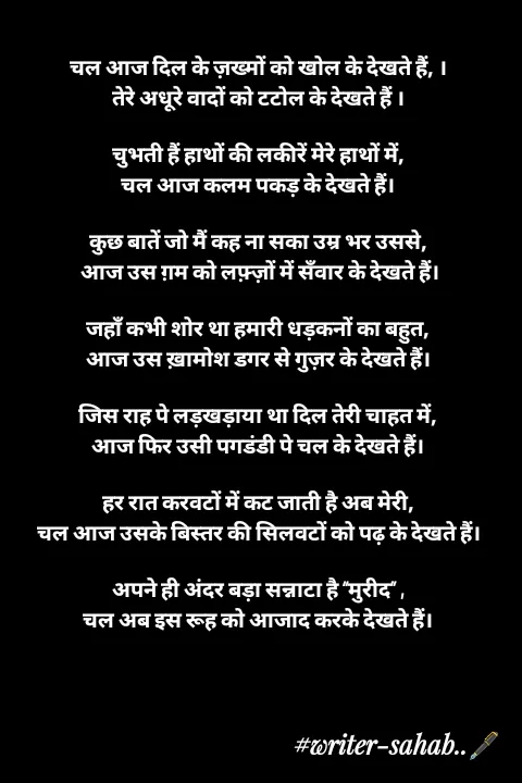 Quote by Writer0034 - चल आज दिल के ज़ख्मों को खोल के देखते हैं, ।
तेरे अधूरे वादों को टटोल के देखते हैं ।

चुभती हैं हाथों की लकीरें मेरे हाथों में,
चल आज कलम पकड़ के देखते हैं।

कुछ बातें जो मैं कह ना सका उम्र भर उससे,
 आज उस ग़म को लफ़्ज़ों में सँवार के देखते हैं।

जहाँ कभी शोर था हमारी धड़कनों का बहुत,
आज उस ख़ामोश डगर से गुज़र के देखते हैं।

जिस राह पे लड़खड़ाया था दिल तेरी चाहत में,
आज फिर उसी पगडंडी पे चल के देखते हैं।

हर रात करवटों में कट जाती है अब मेरी,
चल आज उसके बिस्तर की सिलवटों को पढ़ के देखते हैं।

अपने ही अंदर बड़ा सन्नाटा है “मुरीद” ,
चल अब इस रूह को आजाद करके देखते हैं। - Made using Quotes Creator App, Post Maker App