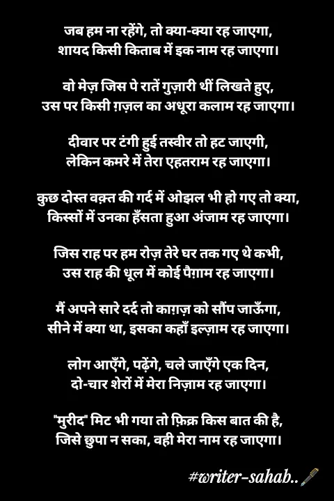 Quote by Writer0034 - जब हम ना रहेंगे, तो क्या-क्या रह जाएगा,
शायद किसी किताब में इक नाम रह जाएगा।

वो मेज़ जिस पे रातें गुज़ारी थीं लिखते हुए,
उस पर किसी ग़ज़ल का अधूरा कलाम रह जाएगा।

दीवार पर टंगी हुई तस्वीर तो हट जाएगी,
लेकिन कमरे में तेरा एहतराम रह जाएगा।

कुछ दोस्त वक़्त की गर्द में ओझल भी हो गए तो क्या,
किस्सों में उनका हँसता हुआ अंजाम रह जाएगा।

जिस राह पर हम रोज़ तेरे घर तक गए थे कभी,
उस राह की धूल में कोई पैग़ाम रह जाएगा।

मैं अपने सारे दर्द तो काग़ज़ को सौंप जाऊँगा,
सीने में क्या था, इसका कहाँ इल्ज़ाम रह जाएगा।

लोग आएँगे, पढ़ेंगे, चले जाएँगे एक दिन,
दो-चार शेरों में मेरा निज़ाम रह जाएगा।

"मुरीद" मिट भी गया तो फ़िक्र किस बात की है,
जिसे छुपा न सका, वही मेरा नाम रह जाएगा। - Made using Quotes Creator App, Post Maker App