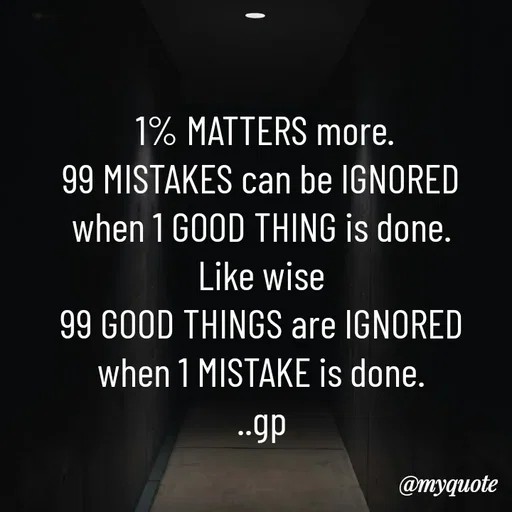 Quote by Geetha Priya -  1% MATTERS more.
99 MISTAKES can be IGNORED
 when 1 GOOD THING is done. 
Like wise
 99 GOOD THINGS are IGNORED 
when 1 MISTAKE is done.
..gp - Made using Quotes Creator App, Post Maker App