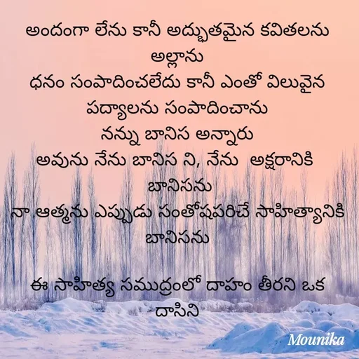 Quote by Nenavath Mounika - అందంగా లేను కానీ అద్భుతమైన కవితలను అల్లాను
ధనం సంపాదించలేదు కానీ ఎంతో విలువైన పద్యాలను సంపాదించాను
నన్ను బానిస అన్నారు
అవును నేను బానిస ని, నేను  అక్షరానికి 
 బానిసను
నా ఆత్మను ఎప్పుడు సంతోషపరిచే సాహిత్యానికి బానిసను

ఈ సాహిత్య సముద్రంలో దాహం తీరని ఒక దాసిని - Made using Quotes Creator App, Post Maker App