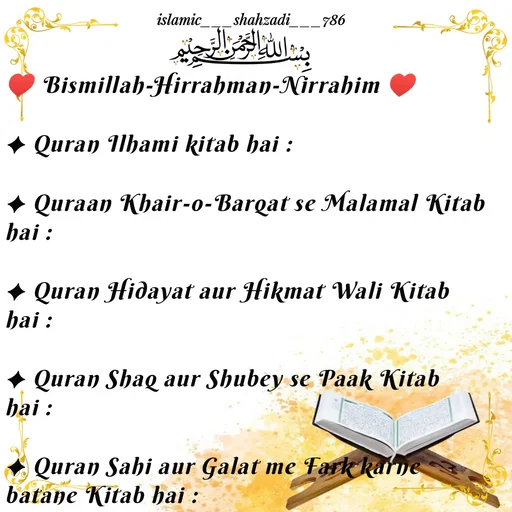 Quote by islamic___shahzadi___786 - ♥ Bismillah-Hirrahman-Nirrahim ♥

✦ Quran Ilhami kitab hai :

✦ Quraan Khair-o-Barqat se Malamal Kitab hai :

✦ Quran Hidayat aur Hikmat Wali Kitab hai :

✦ Quran Shaq aur Shubey se Paak Kitab hai :

✦ Quran Sahi aur Galat me Fark karne batane Kitab hai :

 - Made using Quotes Creator App, Post Maker App
