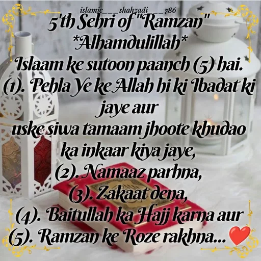Quote by islamic___shahzadi___786 - 5'th Sehri of "Ramzan"
*Alhamdulillah*
Islaam ke sutoon paanch (5) hai.
(1). Pehla Ye ke Allah hi ki Ibadat ki jaye aur
uske siwa tamaam jhoote khudao ka inkaar kiya jaye,
(2). Namaaz parhna,
(3). Zakaat dena,
(4). Baitullah ka Hajj karna aur
(5). Ramzan ke Roze rakhna...❤️ - Made using Quotes Creator App, Post Maker App