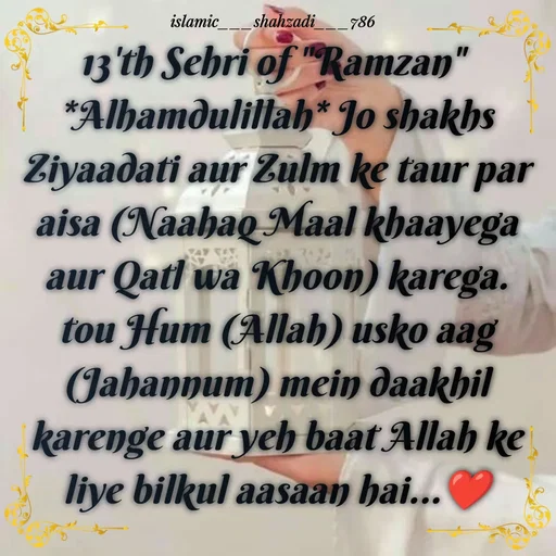 Quote by islamic___shahzadi___786 - 
13'th Sehri of "Ramzan" 
*Alhamdulillah* Jo shakhs Ziyaadati aur Zulm ke taur par aisa (Naahaq Maal khaayega aur Qatl wa Khoon) karega. tou Hum (Allah) usko aag (Jahannum) mein daakhil karenge aur yeh baat Allah ke liye bilkul aasaan hai...❤️ - Made using Quotes Creator App, Post Maker App
