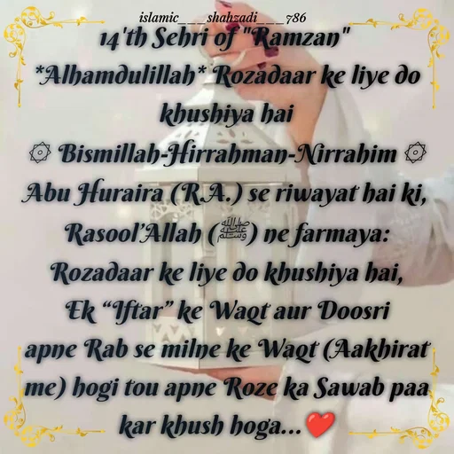 Quote by islamic___shahzadi___786 - 14'th Sehri of "Ramzan" 
*Alhamdulillah* Rozadaar ke liye do khushiya hai
۞ Bismillah-Hirrahman-Nirrahim ۞
Abu Huraira (R.A.) se riwayat hai ki,
Rasool’Allah (ﷺ) ne farmaya:
Rozadaar ke liye do khushiya hai, Ek “Iftar” ke Waqt aur Doosri apne Rab se milne ke Waqt (Aakhirat me) hogi tou apne Roze ka Sawab paa kar khush hoga...❤️

 - Made using Quotes Creator App, Post Maker App