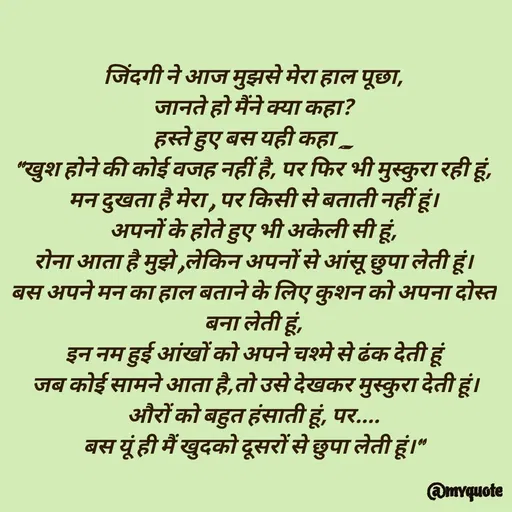 Quote by Bhumi Chourasiya - जिंदगी ने आज मुझसे मेरा हाल पूछा,
जानते हो मैंने क्या कहा?
हस्ते हुए बस यही कहा _
"खुश होने की कोई वजह नहीं है, पर फिर भी मुस्कुरा रही हूं,
मन दुखता है मेरा , पर किसी से बताती नहीं हूं।
अपनों के होते हुए भी अकेली सी हूं,
रोना आता है मुझे ,लेकिन अपनों से आंसू छुपा लेती हूं।
बस अपने मन का हाल बताने के लिए कुशन को अपना दोस्त बना लेती हूं,
इन नम हुई आंखों को अपने चश्मे से ढंक देती हूं
 जब कोई सामने आता है,तो उसे देखकर मुस्कुरा देती हूं।
औरों को बहुत हंसाती हूं, पर....
बस यूं ही मैं खुदको दूसरों से छुपा लेती हूं।" - Made using Quotes Creator App, Post Maker App