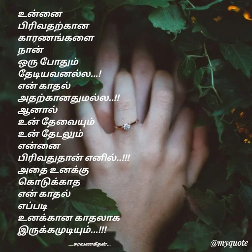 Quote by Saravanan Geethan - உன்னை 
பிரிவதற்கான 
காரணங்களை  
நான் 
ஒரு போதும்
தேடியவனல்ல...!
என் காதல்
அதற்கானதுமல்ல..!!
ஆனால் 
உன் தேவையும்
உன் தேடலும்
என்னை 
பிரிவதுதான் எனில்..!!!
அதை உனக்கு
கொடுக்காத 
என் காதல்
எப்படி 
உனக்கான காதலாக
இருக்கமுடியும்...!!!

                                                          ___சரவணகீதன்... - Made using Quotes Creator App, Post Maker App