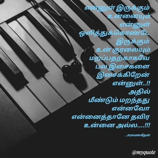 Quote by Saravanan Geethan - என்னுள் இருக்கும் 
உன்னையும்
என்னுள்
ஒலித்துக்கொண்டே 
இருக்கும் 
உன் குரலையும்
மறப்பதற்காகவே 
பல இசைகளை 
இசைக்கிறேன் 
என்னுள்..!!
 அதில்
மீண்டும் மறந்தது 
என்னவோ 
என்னைத்தானே தவிர 
உன்னை அல்ல....!!!

                                                                       __சரவணகீதன் - Made using Quotes Creator App, Post Maker App