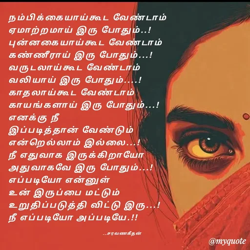 Quote by Saravanan Geethan - நம்பிக்கையாய்கூட வேண்டாம் 
ஏமாற்றமாய் இரு போதும்..!
புன்னகையாய்கூட வேண்டாம் 
கண்ணீராய் இரு போதும்...!
வருடலாய்கூட வேண்டாம்
வலியாய் இரு போதும்....!
காதலாய்கூட வேண்டாம் 
காயங்களாய் இரு போதும்...!
எனக்கு நீ 
இப்படித்தான் வேண்டும் 
என்றெல்லாம் இல்லை...!
நீ எதுவாக இருக்கிறாயோ 
அதுவாகவே இரு போதும்...!
எப்படியோ என்னுள் 
உன் இருப்பை மட்டும் 
உறுதிப்படுத்தி விட்டு இரு...!
நீ எப்படியோ அப்படியே.!!

                                                                    __சரவணகீதன் - Made using Quotes Creator App, Post Maker App