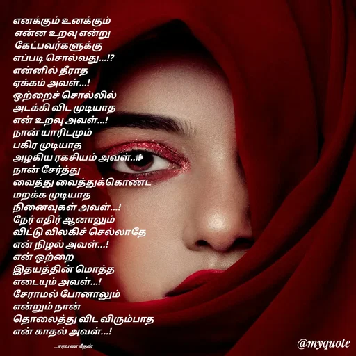 Quote by Saravanan Geethan - எனக்கும் உனக்கும்
 என்ன உறவு என்று 
 கேட்பவர்களுக்கு 
எப்படி சொல்வது...!?
என்னில் தீராத 
ஏக்கம் அவள்...!
ஒற்றைச் சொல்லில்
அடக்கி விட முடியாத
என் உறவு அவள்...!
நான் யாரிடமும் 
பகிர முடியாத 
அழகிய ரகசியம் அவள்...!
நான் சேர்த்து 
வைத்து வைத்துக்கொண்ட
மறக்க முடியாத 
நினைவுகள் அவள்...!
நேர் எதிர் ஆனாலும் 
விட்டு விலகிச் செல்லாதே 
என் நிழல் அவள்...!
என் ஒற்றை 
இதயத்தின் மொத்த  
எடையும் அவள்...!
சேராமல் போனாலும் 
என்றும் நான்
தொலைத்து விட விரும்பாத 
என் காதல் அவள்...!

                                              __சரவண கீதன் - Made using Quotes Creator App, Post Maker App