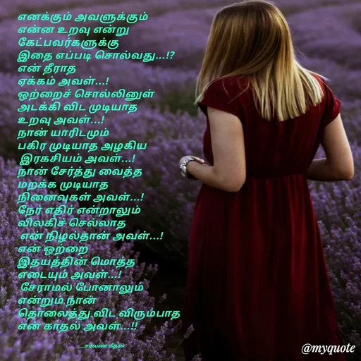 Quote by Saravanan Geethan - எனக்கும் அவளுக்கும் 
என்ன உறவு என்று 
கேட்பவர்களுக்கு 
இதை எப்படி சொல்வது...!?
என் தீராத 
ஏக்கம் அவள்...!
ஒற்றைச் சொல்லினுள்
அடக்கி விட முடியாத 
உறவு அவள்...!
நான் யாரிடமும் 
பகிர முடியாத அழகிய
 இரகசியம் அவள்...!
நான் சேர்த்து வைத்த
மறக்க முடியாத 
நினைவுகள் அவள்...!
நேர் எதிர் என்றாலும் 
விலகிச் செல்லாத 
 என் நிழல்தான் அவள்...!
என் ஒற்றை 
இதயத்தின் மொத்த 
எடையும் அவள்...!
 சேராமல் போனாலும் 
என்றும் நான் 
தொலைத்து விட விரும்பாத 
என் காதல் அவள்...!!


                                                  ___சரவண கீதன் - Made using Quotes Creator App, Post Maker App