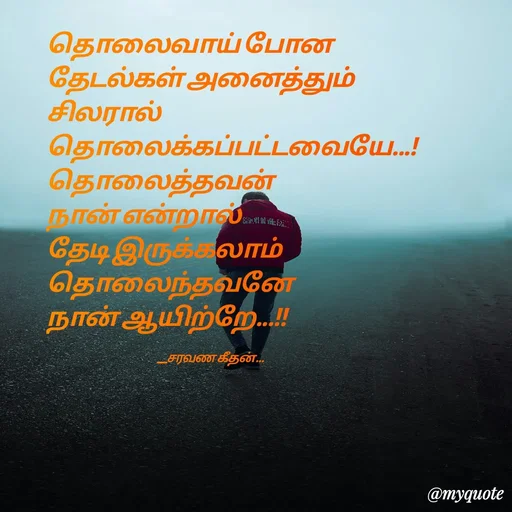 Quote by Saravanan Geethan - தொலைவாய் போன 
தேடல்கள் அனைத்தும் 
சிலரால்
தொலைக்கப்பட்டவையே...!
தொலைத்தவன் 
நான் என்றால் 
தேடி இருக்கலாம் 
தொலைந்தவனே 
நான் ஆயிற்றே...!!

                                                           __சரவண கீதன்... - Made using Quotes Creator App, Post Maker App