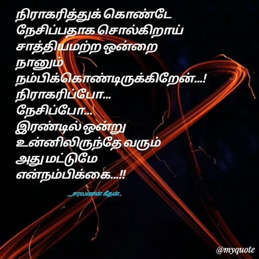 Quote by Saravanan Geethan - நிராகரித்துக் கொண்டே 
நேசிப்பதாக சொல்கிறாய் 
சாத்தியமற்ற ஒன்றை 
நானும் 
நம்பிக்கொண்டிருக்கிறேன்...!
நிராகரிப்போ...
நேசிப்போ...
இரண்டில் ஒன்று
உன்னிலிருந்தே வரும்
அது மட்டுமே 
என்நம்பிக்கை...!!

                                                           __சரவணன் கீதன்.. - Made using Quotes Creator App, Post Maker App