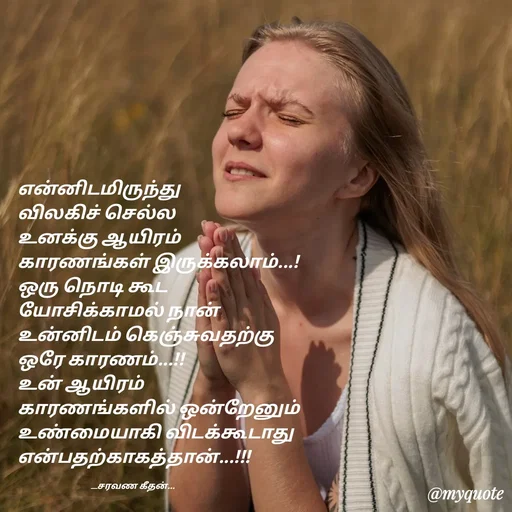 Quote by Saravanan Geethan - என்னிடமிருந்து 
விலகிச் செல்ல 
உனக்கு ஆயிரம் 
காரணங்கள் இருக்கலாம்...!
ஒரு நொடி கூட 
யோசிக்காமல் நான் 
உன்னிடம் கெஞ்சுவதற்கு 
ஒரே காரணம்...!!
உன் ஆயிரம் 
காரணங்களில் ஒன்றேனும் 
உண்மையாகி விடக்கூடாது என்பதற்காகத்தான்...!!!

                                         __சரவண கீதன்... - Made using Quotes Creator App, Post Maker App