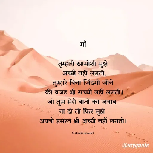 Quote by Om Kushwaha - 

माँ

तुम्हारी खामोशी मुझे
 अच्छी नहीं लगती,
तुम्हारे बिना जिंदगी जीने
 की वजह भी सच्ची नहीं लगती।
जो तुम मेरी बातो का जबाब 
ना दो तो फिर मुझे 
अपनी हसरत भी अच्छी नहीं लगती।

//shivkumari// - Made using Quotes Creator App, Post Maker App