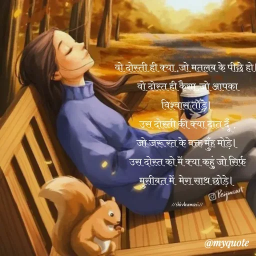 Quote by Om Kushwaha - वो दोस्ती ही क्या ,जो मतलब के पीछे हो।
वो दोस्त ही कैसा,जो आपका
विश्वास तोड़े।
उस दोस्ती की क्या दात दूँ  ,
जो जरूरत के वक्त मुँह मोड़े।
उस दोस्त को में क्या कहुं जो सिर्फ
मुसीबत में  मेरा साथ छोड़े।

//shivkumari// - Made using Quotes Creator App, Post Maker App