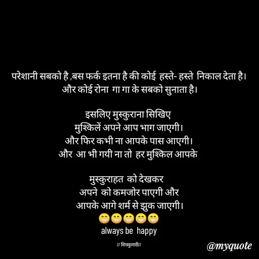 Quote by *sk* - परेशानी सबको है ,बस फर्क इतना है की कोई  हस्ते- हस्ते  निकाल देता है।
 और कोई रोना  गा गा के सबको सुनाता है।

इसलिए मुस्कुराना सिखिए 
मुश्किलें अपने आप भाग जाएगी।
और फिर कभी ना आपके पास आएगी।
और  आ भी गयी ना तो  हर मुश्किल आपके 

मुस्कुराहत  को देखकर   
अपने  को कमजोर पाएगी और
 आपके आगे शर्म से झुक जाएगी।
😁😁😁😁😁
always be  happy

// शिवकुमारी// - Made using Quotes Creator App, Post Maker App