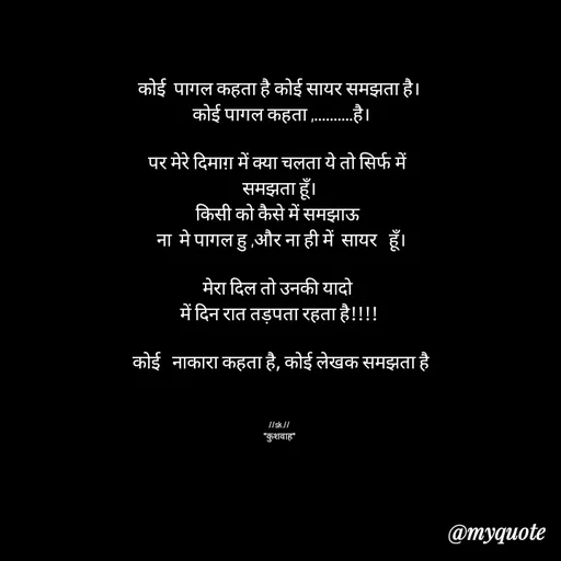 Quote by *sk* - कोई  पागल कहता है कोई सायर समझता है।
 कोई पागल कहता ,..........है।

पर मेरे दिमाग़ में क्या चलता ये तो सिर्फ में 
समझता हूँ।
किसी को कैसे में समझाऊ 
 ना  मे पागल हु ,और ना ही में  सायर   हूँ।

मेरा दिल तो उनकी यादो 
में दिन रात तड़पता रहता है!!!!

 कोई   नाकारा कहता है, कोई लेखक समझता है



//sk.//
*कुशवाह* - Made using Quotes Creator App, Post Maker App