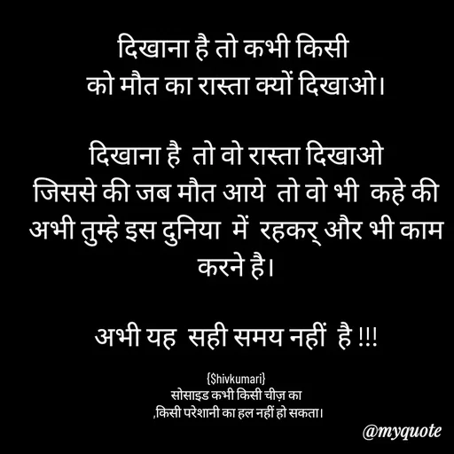Quote by shiv* kumari - दिखाना है तो कभी किसी 
को मौत का रास्ता क्यों दिखाओ।

दिखाना है  तो वो रास्ता दिखाओ
जिससे की जब मौत आये  तो वो भी  कहे की अभी तुम्हे इस दुनिया  में  रहकर् और भी काम करने है।

अभी यह  सही समय नहीं  है !!!

{$hivkumari}
सोसाइड कभी किसी चीज़ का
  ,किसी परेशानी का हल नहीं हो सकता। - Made using Quotes Creator App, Post Maker App