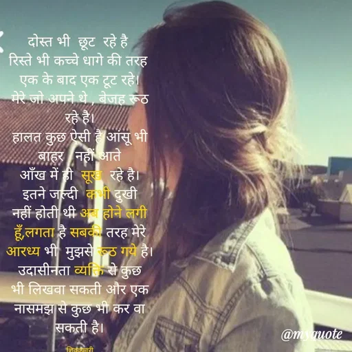 Quote by shiv* kumari - दोस्त भी  छूट  रहे है 
रिस्ते भी कच्चे धागे की तरह 
एक के बाद एक टूट रहे।
मेरे जो अपने थे , बेजह रूठ रहे है।
हालत कुछ ऐसी है आंसू भी  बाहर   नहीं आते
आँख में ही  सूख  रहे है।
इतने जल्दी  कभी दुखी नहीं होती थी अब होने लगी हूँ,लगता है सबकी तरह मेरे आरध्य भी  मुझसे रूठ गये है।
उदासीनता व्यक्ति से कुछ भी लिखवा सकती और एक नासमझ से कुछ भी कर वा सकती है।

शिवकुमारी - Made using Quotes Creator App, Post Maker App