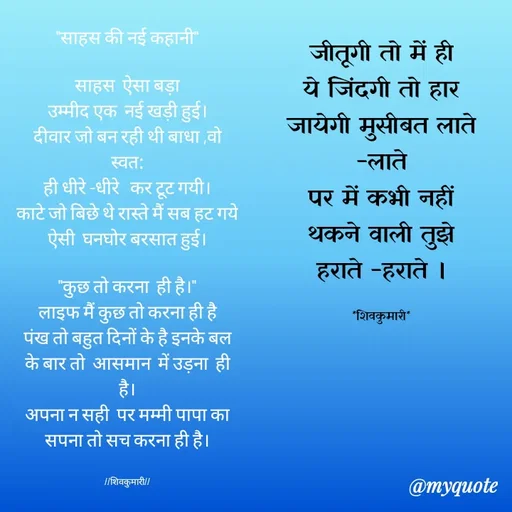 Quote by shiv* kumari - "साहस की नई कहानी"

साहस  ऐसा बड़ा
उम्मीद एक  नई खड़ी हुई।
दीवार जो बन रही थी बाधा ,वो स्वत:
ही धीरे -धीरे   कर टूट गयी।
काटे जो बिछे थे रास्ते मैं सब हट गये   ऐसी  घनघोर बरसात हुई।

"कुछ तो करना  ही है।"
लाइफ मैं कुछ तो करना ही है
पंख तो बहुत दिनों के है इनके बल के बार तो  आसमान  में उड़ना  ही है।
अपना न सही  पर मम्मी पापा का सपना तो सच करना ही है।


//शिवकुमारी//जीतूगी तो में ही
ये जिंदगी तो हार जायेगी मुसीबत लाते -लाते
पर में कभी नहीं थकने वाली तुझे हराते -हराते ।

*शिवकुमारी* - Made using Quotes Creator App, Post Maker App