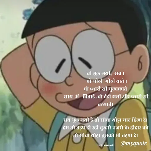 Quote by shiv* kumari - वो भूल गयी,  सब ।
  वो मीठी  मीठी बाते ।
वो प्यारी सी मुलाक़ाते
 साथ  में   बिताई ,वो ठंडी गर्मी और प्यारी सी बरसाते।

सब भूल गयी है तो सोचा थोड़ा याद दिला दे।
हम तो तड़प ही रही तुम्हारे नज़रो के दीदार को तो सोचा थोड़ा तुमको भी तड़पा दे।

//$hivkumari// - Made using Quotes Creator App, Post Maker App