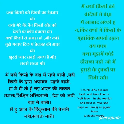 Quote by shiv* kumari - क्यों किसी को किसी का इंतजार हो।
क्यों मेरे मेरे नैन किसी और को देखने के लिए बेकरार हो।
क्यों किसी से झगड़ा हो ,और कोई मुझे मनाए दिल में बेवजह की आस हो।
खुदसे प्यार सबसे अच्छा है और सबसे सच्चा भी।
मैं क्यों किसी की बंदिशों में बंधू।
मैं आजाद अच्छी हु न,फिर क्यों में किसी के मुताबिक अपनी उड़ान तय करू।
क्या मुझमें कोई हौसला नहीं  जो में दूसरो के टुकड़ों पर  निर्भर रहो।
 में नही किसी के वश में रहने वाली ,नही किसी के द्वारा अपमान  सहने वाली,
हां में ही तो हूं नए भारत की ताकत
सशक्त,शिक्षित,शक्तिशाली , देश को आगे बड़ा ने वाली।
में हु आज के हिंदुस्तान की बेचारी नही,सशक्त नारी।

//shivkumari//I think ,The second best ,and ture love is "self love " in the world।
and first is maa and papa or family se pyaar hona
//shivkumari// - Made using Quotes Creator App, Post Maker App