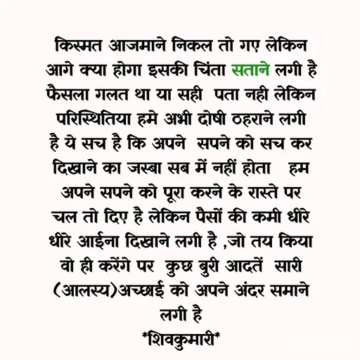 Quote by shiv* kumari - किस्मत आजमाने निकल तो गए लेकिन आगे क्या होगा इसकी चिंता सताने लगी है फैसला गलत था या सही  पता नही लेकिन परिस्थितिया हमे अभी दोषी ठहराने लगी है ये सच है कि अपने  सपने को सच कर दिखाने का जस्बा सब में नहीं होता   हम  अपने सपने को पूरा करने के रास्ते पर चल तो दिए है लेकिन पैसों की कमी धीरे धीरे आईना दिखाने लगी है ,जो तय किया वो ही करेंगे पर  कुछ बुरी आदतें  सारी (आलस्य)अच्छाई को अपने अंदर समाने लगी है
*शिवकुमारी*

shivkumari  - Made using Quotes Creator App, Post Maker App