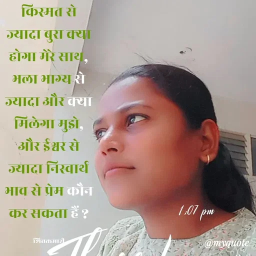 Quote by shiv* kumari - किस्मत से ज्यादा बुरा क्या होगा मेरे साथ, भला भाग्य से ज्यादा और क्या मिलेगा मुझे, और ईश्वर से ज्यादा निस्वार्थ भाव से प्रेम कौन कर सकता हैं ?

शिवकुमारी - Made using Quotes Creator App, Post Maker App
