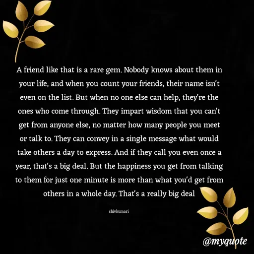 Quote by shiv* kumari - A friend like that is a rare gem. Nobody knows about them in your life, and when you count your friends, their name isn't even on the list. But when no one else can help, they're the ones who come through. They impart wisdom that you can't get from anyone else, no matter how many people you meet or talk to. They can convey in a single message what would take others a day to express. And if they call you even once a year, that's a big deal. But the happiness you get from talking to them for just one minute is more than what you'd get from others in a whole day. That's a really big deal

shivkumari  - Made using Quotes Creator App, Post Maker App