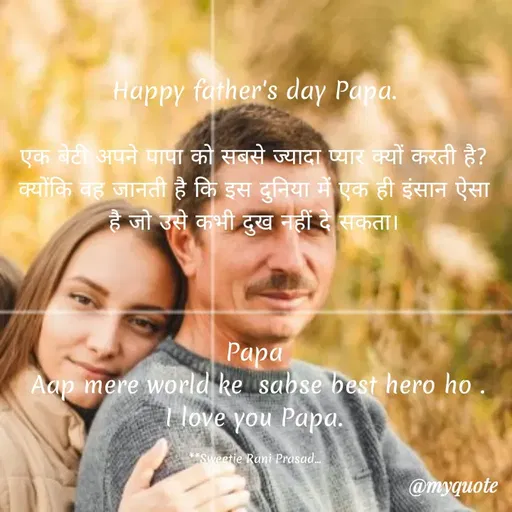 Quote by Sweetie Rani - Happy father's day Papa.
एक बेटी अपने पापा को सबसे ज्यादा प्यार क्यों करती है?
क्योंकि बह जानती है कि इस दुनिया में एक ही इंसान ऐसा
है जो उसे कभी दुख नहीं दे सकता।
Papa
Aap mere world ke sabse best hero ho .
I love you Papa.
Sweetie Rani Prasad.
@myquote
 - Made using Quotes Creator App, Post Maker App