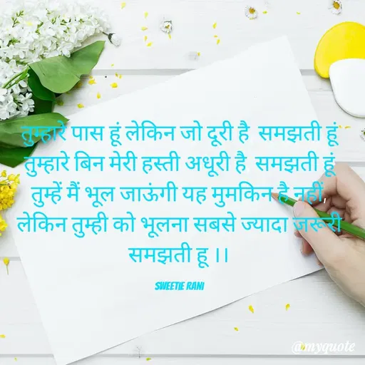 Quote by Sweetie Rani - तुम्हारे पास हूं लेकिन जो दूरी है, समझती हूं
तुम्हारे बिन मेरी हस्ती अधूरी है, समझती हूं
तुम्हें मैं भूल जाऊंगी यह मुमकिन है नहीं, लेकिन तुम्ही को भूलना सबसे ज्यादा जरूरी समझती हू ।।

Sweetie Rani - Made using Quotes Creator App, Post Maker App