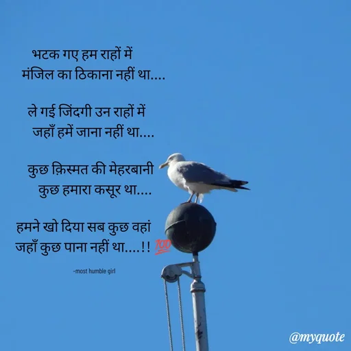 Quote by humble girl - 

भटक गए हम राहों में        
मंजिल का ठिकाना नहीं था....

ले गई जिंदगी उन राहों में     
जहाँ हमें जाना नहीं था....

कुछ क़िस्मत की मेहरबानी  
 कुछ हमारा कसूर था....

हमने खो दिया सब कुछ वहां       
जहाँ कुछ पाना नहीं था....!! 💯

  -most humble girl  - Made using Quotes Creator App, Post Maker App