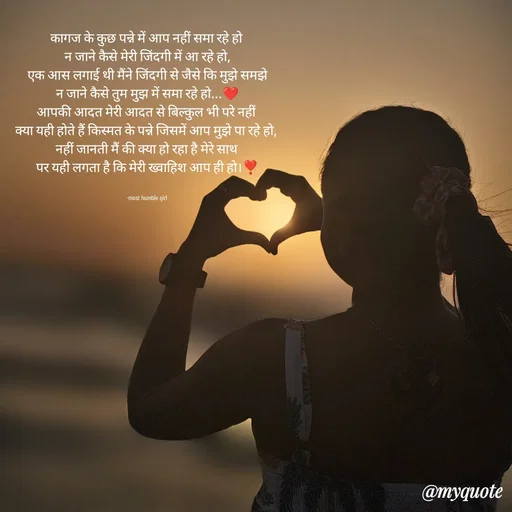 Quote by humble girl - कागज के कुछ पन्ने में आप नहीं समा रहे हो 
न जाने कैसे मेरी जिंदगी में आ रहे हो,
एक आस लगाई थी मैंने जिंदगी से जैसे कि मुझे समझे
न जाने कैसे तुम मुझ में समा रहे हो...❤️
आपकी आदत मेरी आदत से बिल्कुल भी परे नहीं 
क्या यही होते हैं किस्मत के पन्ने जिसमें आप मुझे पा रहे हो, 
नहीं जानती मैं की क्या हो रहा है मेरे साथ 
पर यही लगता है कि मेरी ख्वाहिश आप ही हो।❣️


-most humble girl  - Made using Quotes Creator App, Post Maker App