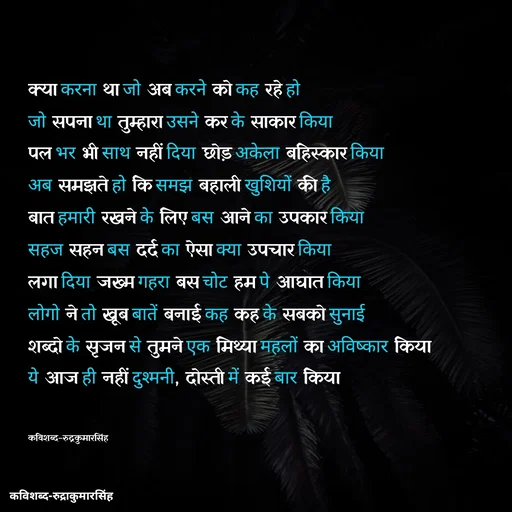 Quote by mr.rpratapsingh - क्या करना था जो अब करने को कह रहे हो 
जो सपना था तुम्हारा उसने कर के साकार किया 
पल भर भी साथ नहीं दिया छोड़ अकेला बहिस्कार किया 
अब समझते हो कि समझ बहाली खुशियों की है 
बात हमारी रखने के लिए बस आने का उपकार किया
सहज सहन बस दर्द का ऐसा क्या उपचार किया
लगा दिया जख्म गहरा बस चोट हम पे आघात किया
लोगो ने तो खूब बातें बनाई कह कह के सबको सुनाई 
शब्दो के सृजन से तुमने एक मिथ्या महलों का अविष्कार किया
ये आज ही नहीं दुश्मनी, दोस्ती में कई बार किया


कविशब्द-रुद्रकुमारसिंह - Made using Quotes Creator App, Post Maker App