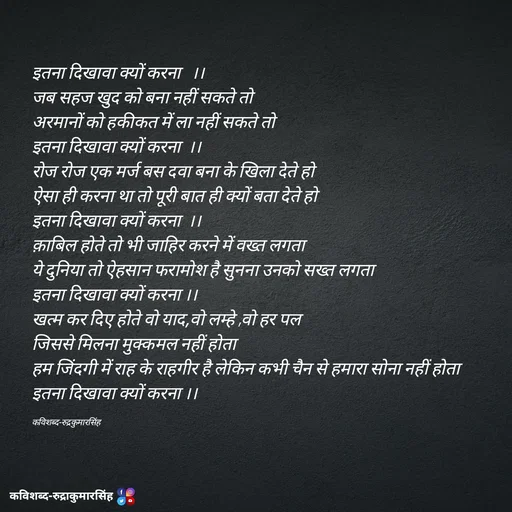 Quote by mr.rpratapsingh - इतना दिखावा क्यों करना   ।।
जब सहज खुद को बना नहीं सकते तो 
अरमानों को हकीकत में ला नहीं सकते तो 
इतना दिखावा क्यों करना  ।।
रोज रोज एक मर्ज बस दवा बना के खिला देते हो 
ऐसा ही करना था तो पूरी बात ही क्यों बता देते हो 
इतना दिखावा क्यों करना  ।।
क़ाबिल होते तो भी जाहिर करने में वख्त लगता 
ये दुनिया तो ऐहसान फरामोश है सुनना उनको सख्त लगता 
इतना दिखावा क्यों करना ।।
खत्म कर दिए होते वो याद,वो लम्हे ,वो हर पल 
जिससे मिलना मुक्कमल नहीं होता 
हम जिंदगी में राह के राहगीर है लेकिन कभी चैन से हमारा सोना नहीं होता
इतना दिखावा क्यों करना ।।

कविशब्द-रुद्रकुमारसिंह  - Made using Quotes Creator App, Post Maker App