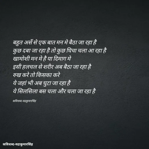 Quote by mr.rpratapsingh - बहुत अर्से से एक बात मन मे बैठा जा रहा है 
कुछ दबा जा रहा है तो कुछ घिचा चला आ रहा है 
खामोशी मन मे है या दिमाग मे 
इसी हलचल से शरीर अब बैठा जा रहा है 
रुख करे तो किसका करे 
ये जहां भी अब घुटा जा रहा है 
ये सिलसिला बस चला और चला जा रहा है 

कविशब्द-रुद्रकुमारसिंह - Made using Quotes Creator App, Post Maker App