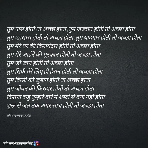 Quote by mr.rpratapsingh - तुम पास होती तो अच्छा होता ,तुम जज्बात होती तो अच्छा होता 
तुम एहसास होती तो अच्छा होता ,तुम यादगार होती तो अच्छा होता 
तुम मेरे घर की किरायेदार होती तो अच्छा होता 
तुम मेरे आईने की मुस्कान होती तो अच्छा होता 
तुम जी जान होती तो अच्छा होता 
तुम सिर्फ मेरे लिए ही हैरान होती तो अच्छा होता 
तुम किसी की जुबान होती तो अच्छा होता 
तुम जीवन की किरदार होती तो अच्छा होता 
कितना कहु तुम्हारे बारे में शब्दों से बया नही होता 
शुरू से अंत तक अगर साथ होती तो अच्छा होता 

कविशब्द-रुद्रकुमारसिंह - Made using Quotes Creator App, Post Maker App