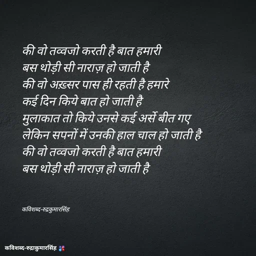 Quote by mr.rpratapsingh - 
की वो तव्वजो करती है बात हमारी 
बस थोड़ी सी नाराज़ हो जाती है 
की वो अख़्सर पास ही रहती है हमारे 
कई दिन किये बात हो जाती है 
मुलाकात तो किये उनसे कई अर्से बीत गए 
लेकिन सपनों में उनकी हाल चाल हो जाती है 
की वो तव्वजो करती है बात हमारी 
बस थोड़ी सी नाराज़ हो जाती है 



कविशब्द-रुद्रकुमारसिंह - Made using Quotes Creator App, Post Maker App