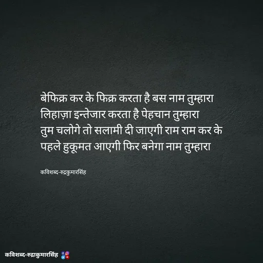 Quote by mr.rpratapsingh - बेफिक्र कर के फिक्र करता है बस नाम तुम्हारा 
लिहाज़ा इन्तेजार करता है पेहचान तुम्हारा 
तुम चलोगे तो सलामी दी जाएगी राम राम कर के 
पहले हुकूमत आएगी फिर बनेगा नाम तुम्हारा 


कविशब्द-रुद्रकुमारसिंह - Made using Quotes Creator App, Post Maker App