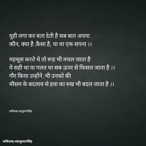 Quote by mr.rpratapsingh - युही लगा कर बता देती है सब बात अपना 
कौन, क्या है ,कैसा है, या था एक सपना ।।

महसूस करते थे तो रूह भी मचल जाता है 
ये सही था या गलत था सब ऊपर से फिसल जाता है ।।
गौर किया उन्होंने ,भी उनको की
मौसम के बदलाव से हवा का रुख भी बदल जाता है ।।




कविशब्द-रुद्रकुमारसिंह - Made using Quotes Creator App, Post Maker App