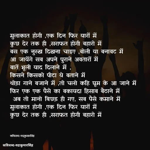 Quote by mr.rpratapsingh - मुलाकात होगी ,एक दिन फिर यारों में 
कुछ देर तक ही ,सराफत होगी बहारो में 
बस एक नुस्ख दिखना चाइए ,बोली या बनावट में
आ जायेंगे सब अपने पुराने अवतारों में 
बातें भूली याद दिलाने में ,
किसने किसको पीटा ये बताने में 
थोड़ा गाने बजाने में ,तो चलो कहि घूम के आ जाने में
फिर एक एक पैसे का बकायदा हिसाब बैठाने में 
 अब तो मानो बिछड़ ही गए, सब पैसे कमाने में 
मुलाकात होगी ,एक दिन फिर यारों में 
कुछ देर तक ही ,सराफत होगी बहारो में



कविशब्द-रुद्रकुमारसिंह - Made using Quotes Creator App, Post Maker App