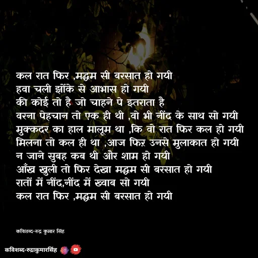 Quote by mr.rpratapsingh - कल रात फिर ,मद्धम सी बरसात हो गयी 
हवा चली झोंके से आभास हो गयी 
की कोई तो है जो चाहने पे इतराता है 
वरना पेहचान तो एक ही थी ,वो भी नींद के साथ सो गयी
मुक्कदर का हाल मालूम था ,कि वो रात फिर कल हो गयी 
मिलना तो कल ही था ,आज फिऱ उनसे मुलाकात हो गयी
न जाने सुबह कब थी और शाम हो गयी 
आँख खुली तो फिर देखा मद्धम सी बरसात हो गयी
रातों में नींद,नींद में ख्वाब सो गयी 
कल रात फिर ,मद्धम सी बरसात हो गयी 
 


कविशब्द-रुद्र कुमार सिंह  - Made using Quotes Creator App, Post Maker App