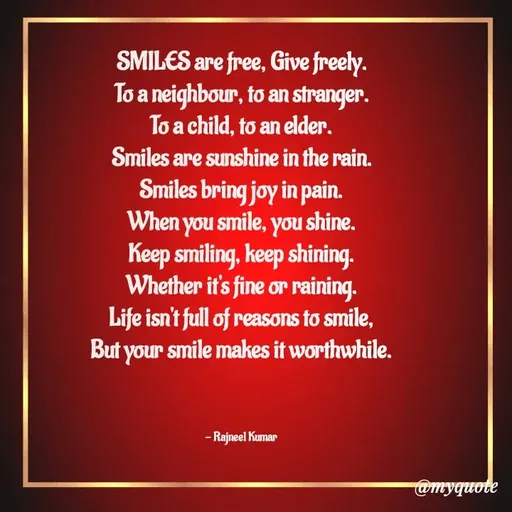 Quote by Rajneel Kumar - SMILES are free, Give freely.
To a neighbour, to an stranger.
To a child, to an elder.
Smiles are sunshine in the rain.
Smiles bring joy in pain.
When you smile, you shine.
Keep smiling, keep shining.
Whether it's fine or raining.
Life isn't full of reasons to smile,
But your smile makes it worthwhile.



- Rajneel Kumar  - Made using Quotes Creator App, Post Maker App