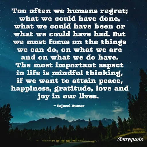 Quote by Rajneel Kumar - Too often we humans regret; what we could have done, what we could have been or what we could have had. But we must focus on the things we can do, on what we are and on what we do have. The most important aspect in life is mindful thinking, if we want to attain peace, happiness, gratitude, love and joy in our lives. 

~ Rajneel Kumar  - Made using Quotes Creator App, Post Maker App