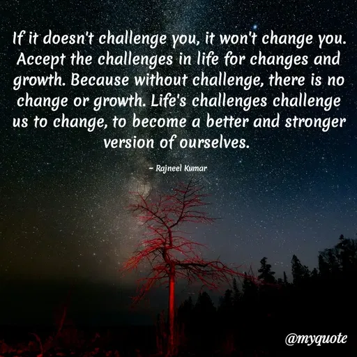 Quote by Rajneel Kumar - If it doesn't challenge you, it won't change you. Accept the challenges in life for changes and growth. Because without challenge, there is no change or growth. Life's challenges challenge us to change, to become a better and stronger version of ourselves. 

~ Rajneel Kumar  - Made using Quotes Creator App, Post Maker App