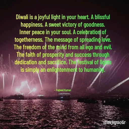 Quote by Rajneel Kumar - Diwali is a joyful light in your heart. A blissful happiness. A sweet victory of goodness. Inner peace in your soul. A celebration of togetherness. The message of spreading love. The freedom of the mind from all ego and evil. The faith of prosperity and success through dedication and sacrifice. The festival of lights is simply an enlightenment to humanity.



~ Rajneel Kumar  - Made using Quotes Creator App, Post Maker App