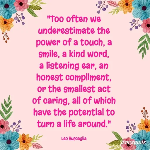 Quote by Rajneel Kumar - "Too often we underestimate the power of a touch, a smile, a kind word, a listening ear, an honest compliment, or the smallest act of caring, all of which have the potential to turn a life around."

Leo Buscaglia - Made using Quotes Creator App, Post Maker App