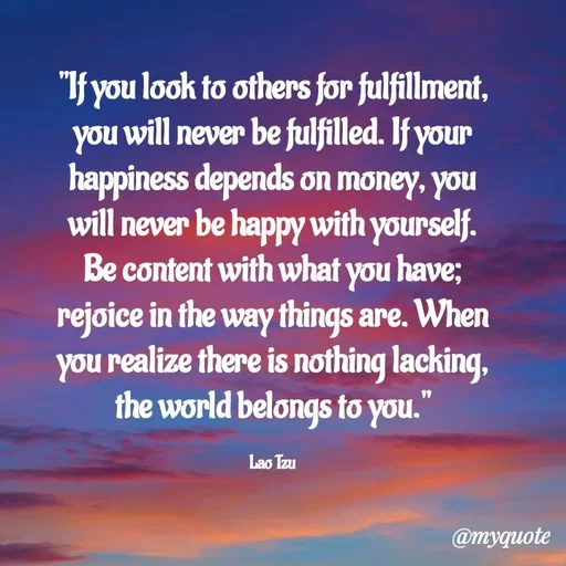 Quote by Rajneel Kumar - "If you look to others for fulfillment, you will never be fulfilled. If your happiness depends on money, you will never be happy with yourself. Be content with what you have; rejoice in the way things are. When you realize there is nothing lacking, the world belongs to you."

Lao Tzu - Made using Quotes Creator App, Post Maker App