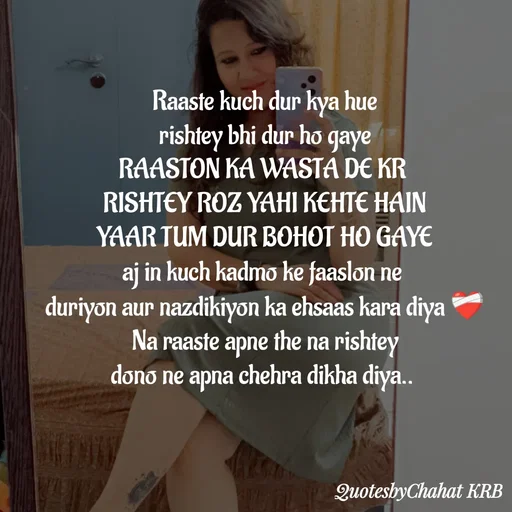 Quote by Khushbu Begani - Raaste kuch dur kya hue
rishtey bhi dur ho gaye
RAASTON KA WASTA DE KR 
RISHTEY ROZ YAHI KEHTE HAIN
YAAR TUM DUR BOHOT HO GAYE
aj in kuch kadmo ke faaslon ne 
duriyon aur nazdikiyon ka ehsaas kara diya ❤‍🩹
Na raaste apne the na rishtey
dono ne apna chehra dikha diya.. 
 - Made using Quotes Creator App, Post Maker App